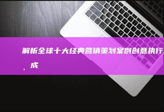 解析全球十大经典营销策划案例：创意、执行与成效